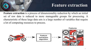 Feature extraction
7
Feature extraction is a process of dimensionality reduction by which an initial
set of raw data is reduced to more manageable groups for processing. A
characteristic of these large data sets is a large number of variables that require
a lot of computing resources to process.
 