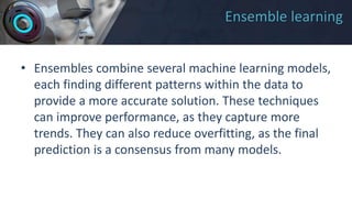 Ensemble learning
• Ensembles combine several machine learning models,
each finding different patterns within the data to
provide a more accurate solution. These techniques
can improve performance, as they capture more
trends. They can also reduce overfitting, as the final
prediction is a consensus from many models.
 