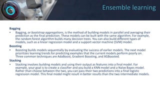 Ensemble learning
Bagging
• Bagging, or bootstrap aggregations, is the method of building models in parallel and averaging their
prediction as the final prediction. These models can be built with the same algorithm. For example,
the random forest algorithm builds many decision trees. You can also build different types of
models, such as a linear regression model and a support vector machine (SVM) model.
Boosting
• Boosting builds models sequentially by evaluating the success of earlier models. The next model
prioritizes learning trends for predicting examples that the current models perform poorly on.
Three common techniques are AdaBoost, Gradient Boosting, and XGBoosted.
Stacking
• Stacking involves building models and using their output as features into a final model. For
example, your goal is to create a classifier and you build a KNN model and a Naïve Bayes model.
Rather than choose between the two, you can pass their two predictions into a final logistic
regression model. This final model might result in better results than the two intermediate models.
 
