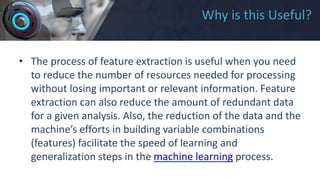 Why is this Useful?
• The process of feature extraction is useful when you need
to reduce the number of resources needed for processing
without losing important or relevant information. Feature
extraction can also reduce the amount of redundant data
for a given analysis. Also, the reduction of the data and the
machine’s efforts in building variable combinations
(features) facilitate the speed of learning and
generalization steps in the machine learning process.
 