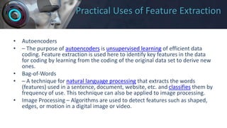 Practical Uses of Feature Extraction
• Autoencoders
• – The purpose of autoencoders is unsupervised learning of efficient data
coding. Feature extraction is used here to identify key features in the data
for coding by learning from the coding of the original data set to derive new
ones.
• Bag-of-Words
• – A technique for natural language processing that extracts the words
(features) used in a sentence, document, website, etc. and classifies them by
frequency of use. This technique can also be applied to image processing.
• Image Processing – Algorithms are used to detect features such as shaped,
edges, or motion in a digital image or video.
 