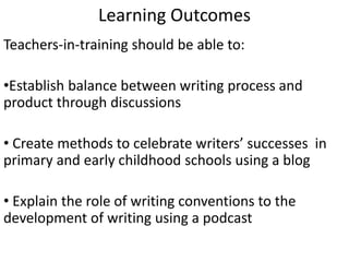 Learning Outcomes
Teachers-in-training should be able to:
•Establish balance between writing process and
product through discussions
• Create methods to celebrate writers’ successes in
primary and early childhood schools using a blog
• Explain the role of writing conventions to the
development of writing using a podcast
 