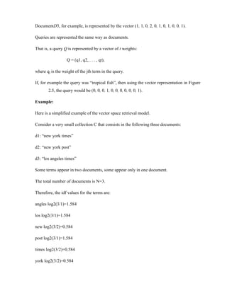 DocumentD3, for example, is represented by the vector (1, 1, 0, 2, 0, 1, 0, 1, 0, 0, 1).
Queries are represented the same way as documents.
That is, a query Q is represented by a vector of t weights:
Q = (q1, q2, . . . , qt),
where qj is the weight of the jth term in the query.
If, for example the query was “tropical fish”, then using the vector representation in Figure
2.5, the query would be (0, 0, 0, 1, 0, 0, 0, 0, 0, 0, 1).
Example:
Here is a simplified example of the vector space retrieval model.
Consider a very small collection C that consists in the following three documents:
d1: “new york times”
d2: “new york post”
d3: “los angeles times”
Some terms appear in two documents, some appear only in one document.
The total number of documents is N=3.
Therefore, the idf values for the terms are:
angles log2(3/1)=1.584
los log2(3/1)=1.584
new log2(3/2)=0.584
post log2(3/1)=1.584
times log2(3/2)=0.584
york log2(3/2)=0.584
 