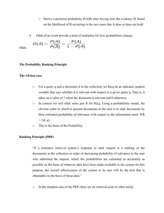 o Derive a posterior probability P(A|B) after having seen the evidence B, based
on the likelihood of B occurring in the two cases that A does or does not hold
 Odds of an event provide a kind of multiplier for how probabilities change:
Odds:
The Probability Ranking Principle
The 1/0 loss case
o For a query q and a document d in the collection, let Rd,q be an indicator random
variable that says whether d is relevant with respect to a given query q. That is, it
takes on a value of 1 when the document is relevant and 0 otherwise.
o In context we will often write just R for Rd,q. Using a probabilistic model, the
obvious order in which to present documents to the user is to rank documents by
their estimated probability of relevance with respect to the information need: P(R
= 1|d, q).
o This is the basis of the Probability
Ranking Principle (PRP)
“If a reference retrieval system’s response to each request is a ranking of the
documents in the collection in order of decreasing probability of relevance to the user
who submitted the request, where the probabilities are estimated as accurately as
possible on the basis of whatever data have been made available to the system for this
purpose, the overall effectiveness of the system to its user will be the best that is
obtainable on the basis of those data.”
o In the simplest case of the PRP, there are no retrieval costs or other utility
 