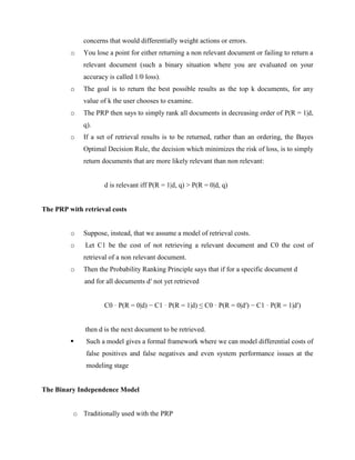 concerns that would differentially weight actions or errors.
o You lose a point for either returning a non relevant document or failing to return a
relevant document (such a binary situation where you are evaluated on your
accuracy is called 1/0 loss).
o The goal is to return the best possible results as the top k documents, for any
value of k the user chooses to examine.
o The PRP then says to simply rank all documents in decreasing order of P(R = 1|d,
q).
o If a set of retrieval results is to be returned, rather than an ordering, the Bayes
Optimal Decision Rule, the decision which minimizes the risk of loss, is to simply
return documents that are more likely relevant than non relevant:
d is relevant iff P(R = 1|d, q) > P(R = 0|d, q)
The PRP with retrieval costs
o Suppose, instead, that we assume a model of retrieval costs.
o Let C1 be the cost of not retrieving a relevant document and C0 the cost of
retrieval of a non relevant document.
o Then the Probability Ranking Principle says that if for a specific document d
and for all documents d′ not yet retrieved
C0 · P(R = 0|d) − C1 · P(R = 1|d) ≤ C0 · P(R = 0|d′) − C1 · P(R = 1|d′)
then d is the next document to be retrieved.
 Such a model gives a formal framework where we can model differential costs of
false positives and false negatives and even system performance issues at the
modeling stage
The Binary Independence Model
o Traditionally used with the PRP
 
