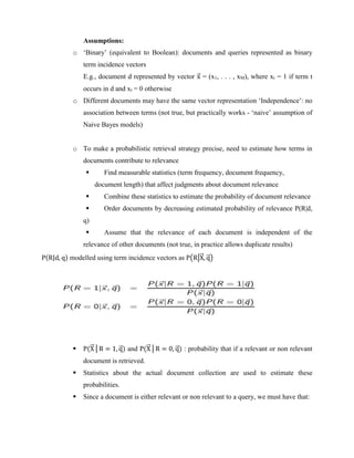 Assumptions:
o ‘Binary’ (equivalent to Boolean): documents and queries represented as binary
term incidence vectors
E.g., document d represented by vector x
⃗ = (x1, . . . , xM), where xt = 1 if term t
occurs in d and xt = 0 otherwise
o Different documents may have the same vector representation ‘Independence’: no
association between terms (not true, but practically works - ‘naive’ assumption of
Naive Bayes models)
o To make a probabilistic retrieval strategy precise, need to estimate how terms in
documents contribute to relevance
 Find measurable statistics (term frequency, document frequency,
document length) that affect judgments about document relevance
 Combine these statistics to estimate the probability of document relevance
 Order documents by decreasing estimated probability of relevance P(R|d,
q)
 Assume that the relevance of each document is independent of the
relevance of other documents (not true, in practice allows duplicate results)
P(R|d, q) modelled using term incidence vectors as P(R|X
⃗
⃗ , q
⃗ )
 P(X
⃗
⃗ │R = 1, q
⃗ ) and P(X
⃗
⃗ │R = 0, q
⃗ ) : probability that if a relevant or non relevant
document is retrieved.
 Statistics about the actual document collection are used to estimate these
probabilities.
 Since a document is either relevant or non relevant to a query, we must have that:
 