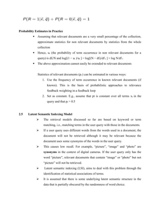 Probability Estimates in Practice
 Assuming that relevant documents are a very small percentage of the collection,
approximate statistics for non relevant documents by statistics from the whole
collection
 Hence, ut (the probability of term occurrence in non relevant documents for a
query) is dft/N and log[(1 − ut )/ut ] = log[(N − dft)/df t ] ≈ log N/df t
 The above approximation cannot easily be extended to relevant documents
Statistics of relevant documents (pt ) can be estimated in various ways:
1. Use the frequency of term occurrence in known relevant documents (if
known). This is the basis of probabilistic approaches to relevance
feedback weighting in a feedback loop
2. Set as constant. E.g., assume that pt is constant over all terms xt in the
query and that pt = 0.5
2.5 Latent Semantic Indexing Model
 The retrieval models discussed so far are based on keyword or term
matching, i.e., matching terms in the user query with those in the documents.
 If a user query uses different words from the words used in a document, the
document will not be retrieved although it may be relevant because the
document uses some synonyms of the words in the user query.
 This causes low recall. For example, “picture”, “image” and “photo” are
synonyms in the context of digital cameras. If the user query only has the
word “picture”, relevant documents that contain “image” or “photo” but not
“picture” will not be retrieved.
 Latent semantic indexing (LSI), aims to deal with this problem through the
identification of statistical associations of terms.
 It is assumed that there is some underlying latent semantic structure in the
data that is partially obscured by the randomness of word choice.
 