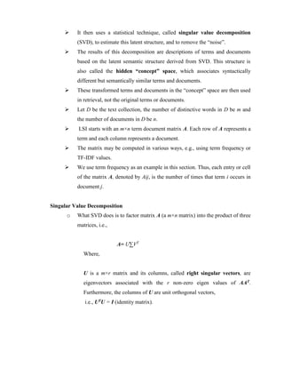  It then uses a statistical technique, called singular value decomposition
(SVD), to estimate this latent structure, and to remove the “noise”.
 The results of this decomposition are descriptions of terms and documents
based on the latent semantic structure derived from SVD. This structure is
also called the hidden “concept” space, which associates syntactically
different but semantically similar terms and documents.
 These transformed terms and documents in the “concept” space are then used
in retrieval, not the original terms or documents.
 Let D be the text collection, the number of distinctive words in D be m and
the number of documents in D be n.
 LSI starts with an m×n term document matrix A. Each row of A represents a
term and each column represents a document.
 The matrix may be computed in various ways, e.g., using term frequency or
TF-IDF values.
 We use term frequency as an example in this section. Thus, each entry or cell
of the matrix A, denoted by Aij, is the number of times that term i occurs in
document j.
Singular Value Decomposition
o What SVD does is to factor matrix A (a m×n matrix) into the product of three
matrices, i.e.,
A= U∑VT
Where,
U is a m×r matrix and its columns, called right singular vectors, are
eigenvectors associated with the r non-zero eigen values of AAT.
Furthermore, the columns of U are unit orthogonal vectors,
i.e., UTU = I (identity matrix).
 