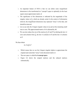 o An important feature of SVD is that we can delete some insignificant
dimensions in the transformed (or “concept”) space to optimally (in the least
square sense) approximate matrix A.
o The significance of the dimensions is indicated by the magnitudes of the
singular values in ∑, which are already sorted. In the context of information
retrieval, the insignificant dimensions may represent “noisy” in the data, and
should be removed.
o Let us use only the k largest singular values in ∑ and set the remaining small
ones to zero. The approximated matrix of A is denoted by Ak.
o We can also reduce the size of the matrices ∑, U and V by deleting the last r-k
rows and columns from ∑, the last r-k columns in U and the last r-k columns
in V.
We then obtain
Ak=Uk∑kVk
T
o Which means that we use the k-largest singular triplets to approximate the
original (and somewhat “noisy”) term-document matrix A.
o The new space is called the k-concept space.
o Figure 2.6 shows the original matrices and the reduced matrices
schematically.
 