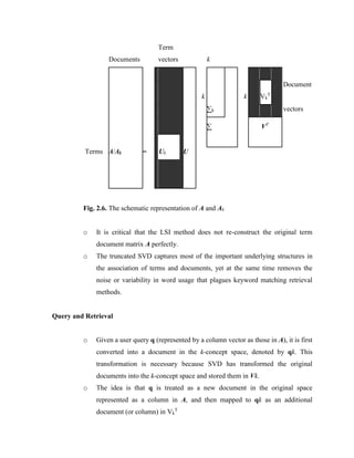 Fig. 2.6. The schematic representation of A and Ak
o It is critical that the LSI method does not re-construct the original term
document matrix A perfectly.
o The truncated SVD captures most of the important underlying structures in
the association of terms and documents, yet at the same time removes the
noise or variability in word usage that plagues keyword matching retrieval
methods.
Query and Retrieval
o Given a user query q (represented by a column vector as those in A), it is first
converted into a document in the k-concept space, denoted by qk. This
transformation is necessary because SVD has transformed the original
documents into the k-concept space and stored them in Vk.
o The idea is that q is treated as a new document in the original space
represented as a column in A, and then mapped to qk as an additional
document (or column) in Vk
T
Documents
Term
vectors k
Document
k
k
∑k
Vk
T
vectors
∑ VT
Terms A/Ak = Uk U
 