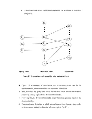  A neural network model for information retrieval can be defined as illustrated
in figure 2.7
Query terms Document terms Documents
Figure 2.7 A neural network model for information retrieval
 Figure. 2.7 is composed of three layers: one for the query terms, one for the
document terms, and a third one for the documents themselves.
 Here, however, the query term nodes are the ones which initiate the inference
process by sending signals to the document term nodes.
 Following that, the document term nodes might themselves generate signals to the
document nodes.
 This completes a first phase in which a signal travels from the query term nodes
to the document nodes (i.e., from the left to the right in Fig. 2.7 )
 