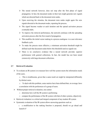  The neural network however, does not stop after the first phase of signal
propagation. In fact, the document nodes in their turn might generate new signals
which are directed back to the document term nodes.
 Upon receiving the stimulus, the document term nodes might again fire new
signals directed to the document nodes, repeating the process.
 The signal become weaker at each iteration and the spread activation process
eventually halts.
 To improve the retrieval performance, the network continues with the spreading
activation process after the first round of propagation.
 This modifies the initial vector ranking in a process analogous to a user relevance
feedback cycle.
 To make the process more effective, a minimum activation threshold might be
defined such that document nodes below this threshold send no signals out.
 There is no conclusive evidence that a neural network provides superior
performance with general collections. In fact, the model has not been tested
extensively with large document collections.
2.7 Retrieval Evaluation
 To evaluate an IR system is to measure how well the system meets the information needs
of the users.
o This is troublesome, given that a same result set might be interpreted differently
by distinct users.
o To deal with this problem, some metrics have been defined that, on average, have
a correlation with the preferences of a group of users.
 Without proper retrieval evaluation, one cannot
o determine how well the IR system is performing
o compare the performance of the IR system with that of other systems, objectively
 Retrieval evaluation is a critical and integral component of any modern IR system
 Systematic evaluation of the IR system allows answering questions such as:
o a modification to the ranking function is proposed, should we go ahead and
launch it?
 