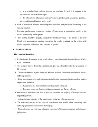 o a new probabilistic ranking function has just been devised, is it superior to the
vector model and BM25 rankings?
o for which types of queries, such as business, product, and geographic queries, a
given ranking modification works best?
 Lack of evaluation prevents answering these questions and precludes fine tuning of the
ranking function.
 Retrieval performance evaluation consists of associating a quantitative metric to the
results produced by an IR system.
 This metric should be directly associated with the relevance of the results to the user
Usually, its computation requires comparing the results produced by the system with
results suggested by humans for a same set of queries.
2.8 Retrieval Metrics
The Cranfield Paradigm
 Evaluation of IR systems is the result of early experimentation initiated in the 50’s by
Cyril Cleverdon.
 The insights derived from these experiments provide a foundation for the evaluation of
IR systems.
 Cleverdon obtained a grant from the National Science Foundation to compare distinct
indexing systems.
 These experiments provided interesting insights, that culminated in the modern metrics
of precision and recall
o Recall ratio: the fraction of relevant documents retrieved
o Precision ration: the fraction of documents retrieved that are relevant
 For instance, it became clear that, in practical situations, the majority of searches does not
require high recall.
 Instead, the vast majority of the users require just a few relevant answers.
 The next step was to devise a set of experiments that would allow evaluating each
indexing system in isolation more thoroughly.
 The result was a test reference collection composed of documents, queries, and relevance
judgements.
 