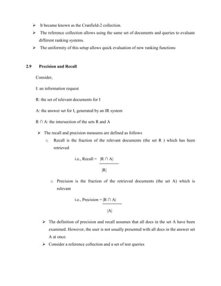  It became known as the Cranfield-2 collection.
 The reference collection allows using the same set of documents and queries to evaluate
different ranking systems.
 The uniformity of this setup allows quick evaluation of new ranking functions
2.9 Precision and Recall
Consider,
I: an information request
R: the set of relevant documents for I
A: the answer set for I, generated by an IR system
R ∩ A: the intersection of the sets R and A
 The recall and precision measures are defined as follows
o Recall is the fraction of the relevant documents (the set R ) which has been
retrieved
i.e., Recall = |R ∩ A|
|R|
o Precision is the fraction of the retrieved documents (the set A) which is
relevant
i.e., Precision = |R ∩ A|
|A|
 The definition of precision and recall assumes that all docs in the set A have been
examined. However, the user is not usually presented with all docs in the answer set
A at once.
 Consider a reference collection and a set of test queries
 