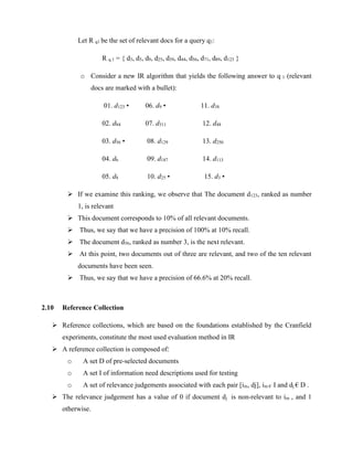 Let R q1 be the set of relevant docs for a query q1:
R q 1 = { d3, d5, d9, d25, d39, d44, d56, d71, d89, d123 }
o Consider a new IR algorithm that yields the following answer to q 1 (relevant
docs are marked with a bullet):
01. d123 • 06. d9 • 11. d38
02. d84 07. d511 12. d48
03. d56 • 08. d129 13. d250
04. d6 09. d187 14. d113
05. d8 10. d25 • 15. d3 •
 If we examine this ranking, we observe that The document d123, ranked as number
1, is relevant
 This document corresponds to 10% of all relevant documents.
 Thus, we say that we have a precision of 100% at 10% recall.
 The document d56, ranked as number 3, is the next relevant.
 At this point, two documents out of three are relevant, and two of the ten relevant
documents have been seen.
 Thus, we say that we have a precision of 66.6% at 20% recall.
2.10 Reference Collection
 Reference collections, which are based on the foundations established by the Cranfield
experiments, constitute the most used evaluation method in IR
 A reference collection is composed of:
o A set D of pre-selected documents
o A set I of information need descriptions used for testing
o A set of relevance judgements associated with each pair [im, dj], im € I and dj € D .
 The relevance judgement has a value of 0 if document dj is non-relevant to im , and 1
otherwise.
 