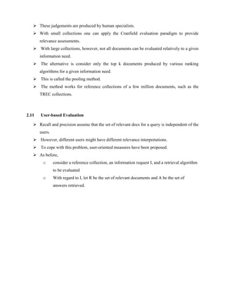  These judgements are produced by human specialists.
 With small collections one can apply the Cranfield evaluation paradigm to provide
relevance assessments.
 With large collections, however, not all documents can be evaluated relatively to a given
information need.
 The alternative is consider only the top k documents produced by various ranking
algorithms for a given information need.
 This is called the pooling method.
 The method works for reference collections of a few million documents, such as the
TREC collections.
2.11 User-based Evaluation
 Recall and precision assume that the set of relevant docs for a query is independent of the
users.
 However, different users might have different relevance interpretations.
 To cope with this problem, user-oriented measures have been proposed.
 As before,
o consider a reference collection, an information request I, and a retrieval algorithm
to be evaluated
o With regard to I, let R be the set of relevant documents and A be the set of
answers retrieved.
 
