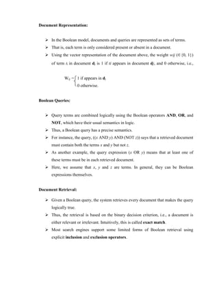 Document Representation:
 In the Boolean model, documents and queries are represented as sets of terms.
 That is, each term is only considered present or absent in a document.
 Using the vector representation of the document above, the weight wij ( {0, 1})
of term ti in document dj is 1 if ti appears in document dj, and 0 otherwise, i.e.,
Wij = 1 if appears in dj
0 otherwise.
Boolean Queries:
 Query terms are combined logically using the Boolean operators AND, OR, and
NOT, which have their usual semantics in logic.
 Thus, a Boolean query has a precise semantics.
 For instance, the query, ((x AND y) AND (NOT z)) says that a retrieved document
must contain both the terms x and y but not z.
 As another example, the query expression (x OR y) means that at least one of
these terms must be in each retrieved document.
 Here, we assume that x, y and z are terms. In general, they can be Boolean
expressions themselves.
Document Retrieval:
 Given a Boolean query, the system retrieves every document that makes the query
logically true.
 Thus, the retrieval is based on the binary decision criterion, i.e., a document is
either relevant or irrelevant. Intuitively, this is called exact match.
 Most search engines support some limited forms of Boolean retrieval using
explicit inclusion and exclusion operators.
 