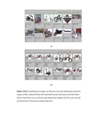 (a)
(b)
Figure 2.10 RF searching over images. (a) The user views the initial query results for
a query of bike, selects the first, third and fourth result in the top row and the fourth
result in the bottom row as relevant, and submits this feedback. (b) The users sees the
revised result set. Precision is greatly improved.
 