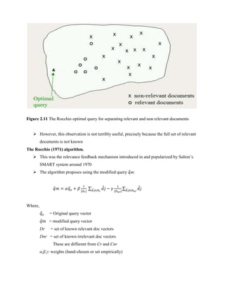 Figure 2.11 The Rocchio optimal query for separating relevant and non relevant documents
 However, this observation is not terribly useful, precisely because the full set of relevant
documents is not known
The Rocchio (1971) algorithm.
 This was the relevance feedback mechanism introduced in and popularized by Salton’s
SMART system around 1970
 The algorithm proposes using the modified query 𝑞m:
𝑞𝑚 = 𝛼𝑞𝑜 + 𝛽
1
|𝐷𝑟|
∑ 𝑑𝑗 − 𝛾
1
|𝐷𝑛𝑟|
𝑑𝑗∈𝐷𝑟
∑ 𝑑𝑗
𝑑𝑗∈𝐷𝑛𝑟
Where,
𝑞𝑜 = Original query vector
𝑞𝑚 = modified query vector
Dr = set of known relevant doc vectors
Dnr = set of known irrelevant doc vectors
These are different from Cr and Cnr
α,β,γ: weights (hand-chosen or set empirically)
 