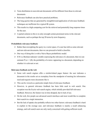  Term distribution in non-relevant documents will be different from those in relevant
documents
 Relevance feedback can also have practical problems.
 The long queries that are generated by straightforward application of relevance feedback
techniques are inefficient for a typical IR system.
 This results in a high computing cost for the retrieval and potentially long response times
for the user.
 A partial solution to this is to only reweight certain prominent terms in the relevant
documents, such as perhaps the top 20 terms by term frequency.
Probabilistic relevance feedback
 Rather than reweighting the query in a vector space, if a user has told us some relevant
and non relevant documents, then we can proceed to build a classifier.
 One way of doing this is with a Naive Bayes probabilistic model.
 If R is a Boolean indicator variable expressing the relevance of a document, then we can
estimate P (xt = 1|R), the probability of a term t appearing in a document, depending on
whether it is relevant or not.
Relevance feedback on the web
 Some web search engines offer a similar/related pages feature: the user indicates a
document in the results set as exemplary from the standpoint of meeting his information
need and requests more documents like it.
 This can be viewed as a particular simple form of relevance feedback.
 However, in general relevance feedback has been little used in web search. One
exception was the Excite web search engine, which initially provided full relevance
feedback. However, the feature was in time dropped, due to lack of use.
 On the web, few people use advanced search interfaces and most would like to complete
their search in a single interaction.
 But the lack of uptake also probably reflects two other factors: relevance feedback is hard
to explain to the average user, and relevance feedback is mainly a recall enhancing
strategy, and web search users are only rarely concerned with getting sufficient recall.
 
