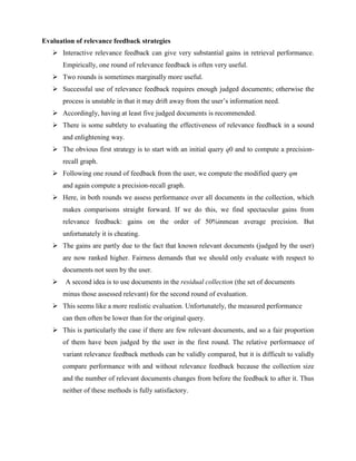Evaluation of relevance feedback strategies
 Interactive relevance feedback can give very substantial gains in retrieval performance.
Empirically, one round of relevance feedback is often very useful.
 Two rounds is sometimes marginally more useful.
 Successful use of relevance feedback requires enough judged documents; otherwise the
process is unstable in that it may drift away from the user’s information need.
 Accordingly, having at least five judged documents is recommended.
 There is some subtlety to evaluating the effectiveness of relevance feedback in a sound
and enlightening way.
 The obvious first strategy is to start with an initial query q0 and to compute a precision-
recall graph.
 Following one round of feedback from the user, we compute the modified query qm
and again compute a precision-recall graph.
 Here, in both rounds we assess performance over all documents in the collection, which
makes comparisons straight forward. If we do this, we find spectacular gains from
relevance feedback: gains on the order of 50%inmean average precision. But
unfortunately it is cheating.
 The gains are partly due to the fact that known relevant documents (judged by the user)
are now ranked higher. Fairness demands that we should only evaluate with respect to
documents not seen by the user.
 A second idea is to use documents in the residual collection (the set of documents
minus those assessed relevant) for the second round of evaluation.
 This seems like a more realistic evaluation. Unfortunately, the measured performance
can then often be lower than for the original query.
 This is particularly the case if there are few relevant documents, and so a fair proportion
of them have been judged by the user in the first round. The relative performance of
variant relevance feedback methods can be validly compared, but it is difficult to validly
compare performance with and without relevance feedback because the collection size
and the number of relevant documents changes from before the feedback to after it. Thus
neither of these methods is fully satisfactory.
 