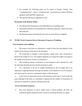 For example, the following query can be issued to Google, ‘mining –data
+“equipment price”’, where + (inclusion) and – (exclusion) are similar to Boolean
operators AND and NOT respectively.
 The operator OR may be supported as well.
Drawbacks of the Boolean Model
 No ranking of the documents is provided (absence of a grading scale)
 Information need has to be translated into a Boolean expression, which most users
find awkward
 The Boolean queries formulated by the users are most often too simplistic.
2.2 TF-IDF (Term Frequency/Inverse Document Frequency) Weighting
Term frequency and weighting
 We assign to each term in a document a weight for that term that depends on the
number of occurrences of the term in the document.
 We would like to compute a score between a query term t and a document d,
based on the weight of t in d. The simplest approach is to assign the weight to be equal to
the number of occurrences of term t in document d.
 This weighting scheme is referred to as term frequency and is denoted tft,d, with
the subscripts denoting the term and the document in order.
 For a document d, the set of weights determined by the tf weights above (or
indeed any weighting function that maps the number of occurrences of t in d to a positive
real value) may be viewed as a quantitative digest of that document.
 In this view of a document, known in the literature as the bag of words model, the
exact ordering of the terms in a document is ignored but the number of occurrences of
each term is material (in contrast to Boolean retrieval).
Inverse document frequency
 Raw term frequency as above suffers from a critical problem: all terms are
considered equally important when it comes to assessing relevancy on a query.
 