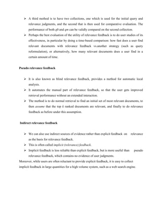  A third method is to have two collections, one which is used for the initial query and
relevance judgments, and the second that is then used for comparative evaluation. The
performance of both q0 and qm can be validly compared on the second collection.
 Perhaps the best evaluation of the utility of relevance feedback is to do user studies of its
effectiveness, in particular by doing a time-based comparison: how fast does a user find
relevant documents with relevance feedback vs.another strategy (such as query
reformulation), or alternatively, how many relevant documents does a user find in a
certain amount of time.
Pseudo relevance feedback
 It is also known as blind relevance feedback, provides a method for automatic local
analysis.
 It automates the manual part of relevance feedback, so that the user gets improved
retrieval performance without an extended interaction.
 The method is to do normal retrieval to find an initial set of most relevant documents, to
then assume that the top k ranked documents are relevant, and finally to do relevance
feedback as before under this assumption.
Indirect relevance feedback
 We can also use indirect sources of evidence rather than explicit feedback on relevance
as the basis for relevance feedback.
 This is often called implicit (relevance) feedback.
 Implicit feedback is less reliable than explicit feedback, but is more useful than pseudo
relevance feedback, which contains no evidence of user judgments.
Moreover, while users are often reluctant to provide explicit feedback, it is easy to collect
implicit feedback in large quantities for a high volume system, such as a web search engine.
 