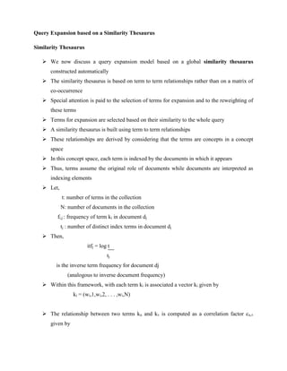 Query Expansion based on a Similarity Thesaurus
Similarity Thesaurus
 We now discuss a query expansion model based on a global similarity thesaurus
constructed automatically
 The similarity thesaurus is based on term to term relationships rather than on a matrix of
co-occurrence
 Special attention is paid to the selection of terms for expansion and to the reweighting of
these terms
 Terms for expansion are selected based on their similarity to the whole query
 A similarity thesaurus is built using term to term relationships
 These relationships are derived by considering that the terms are concepts in a concept
space
 In this concept space, each term is indexed by the documents in which it appears
 Thus, terms assume the original role of documents while documents are interpreted as
indexing elements
 Let,
t: number of terms in the collection
N: number of documents in the collection
fi,j : frequency of term ki in document dj
tj : number of distinct index terms in document dj
 Then,
itfj = log t
tj
is the inverse term frequency for document dj
(analogous to inverse document frequency)
 Within this framework, with each term ki is associated a vector ki given by
ki = (wi,1,wi,2, . . . ,wi,N)
 The relationship between two terms ku and kv is computed as a correlation factor cu,v
given by
 