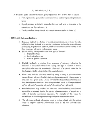 cu,v = ku ·kv =𝜀dj wu,j × wv,j
 Given the global similarity thesaurus, query expansion is done in three steps as follows
o First, represent the query in the same vector space used for representing the index
terms
o Second, compute a similarity sim(q, kv) between each term kv correlated to the
query terms and the whole query q
o Third, expand the query with the top r ranked terms according to sim(q, kv)
2.13 Explicit Relevance Feedback
 Relevance feedback is a feature of some information retrieval systems. The idea
behind relevance feedback is to take the results that are initially returned from a
given query, to gather user feedback, and to use information about whether or not
those results are relevant to perform a new query.
 We can usefully distinguish between three types of feedback:
o Explicit feedback
o Implicit feedback, and
o Blind or "pseudo" feedback.
 Explicit feedback is obtained from assessors of relevance indicating the
relevance of a document retrieved for a query. This type of feedback is defined
as explicit only when the assessors (or other users of a system) know that the
feedback provided is interpreted as relevance judgments.
 Users may indicate relevance explicitly using a binary or graded relevance
system. Binary relevance feedback indicates that a document is either relevant or
irrelevant for a given query. Graded relevance feedback indicates the relevance
of a document to a query on a scale using numbers, letters, or descriptions (such
as "not relevant", "somewhat relevant", "relevant", or "very relevant").
 Graded relevance may also take the form of a cardinal ordering of documents
created by an assessor; that is, the assessor places documents of a result set in
order of (usually descending) relevance. An example of this would be
the SearchWiki feature implemented by Google on their search website.
 The relevance feedback information needs to be interpolated with the original
query to improve retrieval performance, such as the well-known Rocchio
algorithm.
 