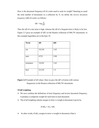 How is the document frequency df of a term used to scale its weight? Denoting as usual
the total number of documents in a collection by N, we define the inverse document
frequency (idf) of a term t as follows:
idft = log
𝑁
𝑑𝑓𝑡
Thus the idf of a rare term is high, whereas the idf of a frequent term is likely to be low.
Figure 2.3 gives an example of idf’s in the Reuters collection of 806,791 documents; in
this example logarithms are to the base 10.
Term dft idft
car 18,165 1.65
auto 6723 2.08
insurance 19,241 1.62
best 25,235 1.5
Figure 2.3 Example of idf values. Here we give the idf’s of terms with various
frequencies in the Reuters collection of 806,791 documents.
Tf-idf weighting
 We now combine the definitions of term frequency and inverse document frequency,
to produce a composite weight for each term in each document.
 The tf-idf weighting scheme assigns to term t a weight in document d given by
tf-idft,d = tft,d ×idft.
 In other words, tf-idft,d assigns to term t a weight in document d that is
 
