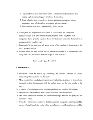 1. Highest when t occurs many times within a small number of documents (thus
lending high discriminating power to those documents);
2. lower when the term occurs fewer times in a document, or occurs in many
documents (thus offering a less pronounced relevance signal);
3. Lowest when the term occurs in virtually all documents.
 At this point, we may view each document as a vector with one component
corresponding to each term in the dictionary, together with a weight for each
component that is given by equation above. For dictionary terms that do not occur in
a document, this weight is zero.
 Document d is the sum, over all query terms, of the number of times each of the
query terms occurs in d.
 We can refine this idea so that we add up not the number of occurrences of each
query term t in d, but instead the tf-idf weight of each term in d.
Score (q, d) = ∑ tf − idf𝑡, 𝑑.
𝑡∈𝑞
Cosine similarity
 Documents could be ranked by computing the distance between the points
representing the documents and the query.
 More commonly, a similarity measure is used (rather than a distance or dissimilarity
measure), so that the documents with the highest scores are the most similar to the
query.
 A number of similarity measures have been proposed and tested for this purpose.
 The most successful of these is the cosine correlation similarity measure.
 The cosine correlation measures the cosine of the angle between the query and the
document vectors.
 When the vectors are normalized so that all documents and queries are represented by
vectors of equal length, the cosine of the angle between two identical vectors will be
 