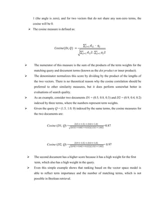 1 (the angle is zero), and for two vectors that do not share any non-zero terms, the
cosine will be 0.
 The cosine measure is defined as:
𝐶𝑜𝑠𝑖𝑛𝑒(𝐷𝑖, 𝑄) =
∑ 𝑑𝑖𝑗 · 𝑞𝑗
𝑡
𝑗=1
√∑ 𝑑𝑖𝑗2
𝑡
𝑗=1 . ∑ 𝑞𝑗2
𝑡
𝑗=1
 The numerator of this measure is the sum of the products of the term weights for the
matching query and document terms (known as the dot product or inner product).
 The denominator normalizes this score by dividing by the product of the lengths of
the two vectors. There is no theoretical reason why the cosine correlation should be
preferred to other similarity measures, but it does perform somewhat better in
evaluations of search quality.
 As an example, consider two documents D1 = (0.5, 0.8, 0.3) and D2 = (0.9, 0.4, 0.2)
indexed by three terms, where the numbers represent term weights.
 Given the query Q = (1.5, 1.0, 0) indexed by the same terms, the cosine measures for
the two documents are:
Cosine (D1, Q) =
(0.5 × 1.5) + (0.8 × 1.0)
√(0.52 + 0.82 + 0.32)(1.52 + 1.02)
=0.87
Cosine (D2, Q) =
(0.9 × 1.5) + (0.4 × 1.0)
√(0.92 + 0.42 + 0.22)(1.52 + 1.02)
= 0.97
 The second document has a higher score because it has a high weight for the first
term, which also has a high weight in the query.
 Even this simple example shows that ranking based on the vector space model is
able to reflect term importance and the number of matching terms, which is not
possible in Boolean retrieval.
 