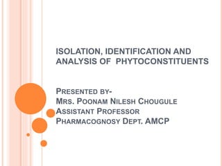 ISOLATION, IDENTIFICATION AND
ANALYSIS OF PHYTOCONSTITUENTS
PRESENTED BY-
MRS. POONAM NILESH CHOUGULE
ASSISTANT PROFESSOR
PHARMACOGNOSY DEPT. AMCP
 