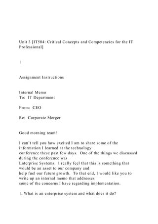 Unit 3 [IT504: Critical Concepts and Competencies for the IT
Professional]
1
Assignment Instructions
Internal Memo
To: IT Department
From: CEO
Re: Corporate Merger
Good morning team!
I can’t tell you how excited I am to share some of the
information I learned at the technology
conference these past few days. One of the things we discussed
during the conference was
Enterprise Systems. I really feel that this is something that
would be an asset to our company and
help fuel our future growth. To that end, I would like you to
write up an internal memo that addresses
some of the concerns I have regarding implementation.
1. What is an enterprise system and what does it do?
 