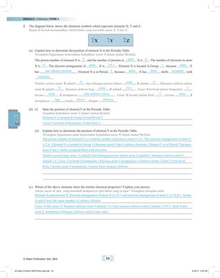 MODULE • Chemistry FORM 4
© Nilam Publication Sdn. Bhd. 54
3UNIT
2	 The diagram below shows the chemical symbols which represent elements X, Y and Z.
	 Rajah di bawah menunjukkan simbol kimia yang mewakili unsur X, Y dan Z.
X
23
11 Z
39
19Y
12
6
(a)	 Explain how to determine the position of element X in the Periodic Table.
	 Terangkan bagaimana menentukan kedudukan unsur X dalam Jadual Berkala.
	 The proton number of element X is 11 and the number of protons in atom X is 11 . The number of electrons in atom
X is 11 . The electron arrangement of atom X is 2.8.1 . Element X is located in Group 1 because atom X
has one valence electron . Element X is in Period 3 because atom X has three shells occupied with
electrons .
	 Nombor proton unsur X adalah 11 dan bilangan proton dalam atom X adalah 11 . Bilangan elektron dalam
atom X adalah 11 . Susunan elektron bagi atom X adalah 2.8.1 . Unsur X terletak dalam Kumpulan 1
kerana atom X mempunyai satu elektron valens . Unsur X berada dalam Kala 3 kerana atom X
mempunyai tiga petala berisi dengan elektron .
(b)	 (i)	 State the position of element Y in the Periodic Table.
		 Nyatakan kedudukan unsur Y dalam Jadual Berkala.
Element Y is located in Group 14 and Period 2.
Unsur Y terletak di Kumpulan 14 dan Kala 2
	 (ii)	 Explain how to determine the position of element Y in the Periodic Table.
		 Terangkan bagaimana anda menentukan kedudukan unsur Y dalam Jadual Berkala.
The proton number of element Y is 6 and the number of proton in atom Y is 6. The electron arrangement of atom Y
is 2.4. Element Y is located in Group 14 because atom Y has 4 valence electrons. Element Y is in Period 2 because
atom Y has 2 shells occupied/filled with electrons.
Nombor proton bagi unsur Y adalah 6 dan bilangan proton dalam atom Y adalah 6. Susunan elektron atom Y
adalah 2.4. Unsur Y terletak di Kumpulan 14 kerana atom Y mempunyai 4 elektron valens. Unsur Y terletak di
Kala 2 kerana atom Y mempunyai 2 petala berisi dengan elektron.
(c)	 Which of the above elements show the similar chemical properties? Explain your answer.
	 Antara unsur di atas, yang manakah mempunyai sifat kimia yang serupa? Terangkan jawapan anda.
Element X and element Z. Electron arrangement of atom X is 2.8.1 and electron arrangement of atom Z is 2.8.8.1. Atoms
X and Z have the same number of valence electron.
Unsur X dan unsur Z. Susunan elektron atom X adalah 2.8.1 dan susunan elektron atom Z adalah 2.8.8.1. Atom X dan
atom Z  mempunyai bilangan elektron valens yang sama.
03 Chap 3 ChemF4 Bil(FSY5p) new.indd 54 9/18/15 5:04 PM
 