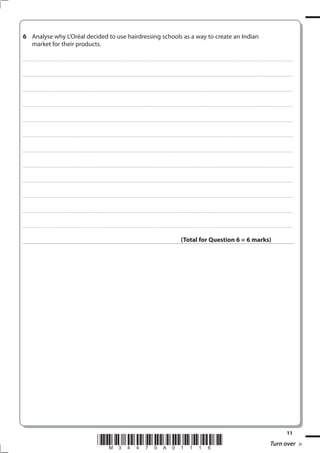 6 Analyse why L’Oréal decided to use hairdressing schools as a way to create an Indian
  market for their products.

. . . . . . . . . . . .............................................................................................. . . . . . . . . . . . . . . . . . . . . . . . . . . . . . . . . . . . . . . . . . . . . . . . . . . . . . . . . . . . . . . . . . . . . . . . . . . . . . . . . . . . . . . . . . . . . . . . . . . . . . . . . . . . . . . . . . . . . . . . . . . . . . . . . . . . . . . . . . . . ........... . . . . . . . . . . . . . . . . . .



. . . . . . . . . . . .............................................................................................. . . . . . . . . . . . . . . . . . . . . . . . . . . . . . . . . . . . . . . . . . . . . . . . . . . . . . . . . . . . . . . . . . . . . . . . . . . . . . . . . . . . . . . . . . . . . . . . . . . . . . . . . . . . . . . . . . . . . . . . . . . . . . . . . . . . . . . . . . . . ........... . . . . . . . . . . . . . . . . . .



. . . . . . . . . . . .............................................................................................. . . . . . . . . . . . . . . . . . . . . . . . . . . . . . . . . . . . . . . . . . . . . . . . . . . . . . . . . . . . . . . . . . . . . . . . . . . . . . . . . . . . . . . . . . . . . . . . . . . . . . . . . . . . . . . . . . . . . . . . . . . . . . . . . . . . . . . . . . . . ........... . . . . . . . . . . . . . . . . . .



. . . . . . . . . . . .............................................................................................. . . . . . . . . . . . . . . . . . . . . . . . . . . . . . . . . . . . . . . . . . . . . . . . . . . . . . . . . . . . . . . . . . . . . . . . . . . . . . . . . . . . . . . . . . . . . . . . . . . . . . . . . . . . . . . . . . . . . . . . . . . . . . . . . . . . . . . . . . . . ........... . . . . . . . . . . . . . . . . . .



. . . . . . . . . . . .............................................................................................. . . . . . . . . . . . . . . . . . . . . . . . . . . . . . . . . . . . . . . . . . . . . . . . . . . . . . . . . . . . . . . . . . . . . . . . . . . . . . . . . . . . . . . . . . . . . . . . . . . . . . . . . . . . . . . . . . . . . . . . . . . . . . . . . . . . . . . . . . . . ........... . . . . . . . . . . . . . . . . . .



. . . . . . . . . . . .............................................................................................. . . . . . . . . . . . . . . . . . . . . . . . . . . . . . . . . . . . . . . . . . . . . . . . . . . . . . . . . . . . . . . . . . . . . . . . . . . . . . . . . . . . . . . . . . . . . . . . . . . . . . . . . . . . . . . . . . . . . . . . . . . . . . . . . . . . . . . . . . . . ........... . . . . . . . . . . . . . . . . . .



. . . . . . . . . . . .............................................................................................. . . . . . . . . . . . . . . . . . . . . . . . . . . . . . . . . . . . . . . . . . . . . . . . . . . . . . . . . . . . . . . . . . . . . . . . . . . . . . . . . . . . . . . . . . . . . . . . . . . . . . . . . . . . . . . . . . . . . . . . . . . . . . . . . . . . . . . . . . . . ........... . . . . . . . . . . . . . . . . . .



. . . . . . . . . . . .............................................................................................. . . . . . . . . . . . . . . . . . . . . . . . . . . . . . . . . . . . . . . . . . . . . . . . . . . . . . . . . . . . . . . . . . . . . . . . . . . . . . . . . . . . . . . . . . . . . . . . . . . . . . . . . . . . . . . . . . . . . . . . . . . . . . . . . . . . . . . . . . . . ........... . . . . . . . . . . . . . . . . . .



. . . . . . . . . . . .............................................................................................. . . . . . . . . . . . . . . . . . . . . . . . . . . . . . . . . . . . . . . . . . . . . . . . . . . . . . . . . . . . . . . . . . . . . . . . . . . . . . . . . . . . . . . . . . . . . . . . . . . . . . . . . . . . . . . . . . . . . . . . . . . . . . . . . . . . . . . . . . . . ........... . . . . . . . . . . . . . . . . . .



. . . . . . . . . . . .............................................................................................. . . . . . . . . . . . . . . . . . . . . . . . . . . . . . . . . . . . . . . . . . . . . . . . . . . . . . . . . . . . . . . . . . . . . . . . . . . . . . . . . . . . . . . . . . . . . . . . . . . . . . . . . . . . . . . . . . . . . . . . . . . . . . . . . . . . . . . . . . . . ........... . . . . . . . . . . . . . . . . . .



. . . . . . . . . . . .............................................................................................. . . . . . . . . . . . . . . . . . . . . . . . . . . . . . . . . . . . . . . . . . . . . . . . . . . . . . . . . . . . . . . . . . . . . . . . . . . . . . . . . . . . . . . . . . . . . . . . . . . . . . . . . . . . . . . . . . . . . . . . . . . . . . . . . . . . . . . . . . . . ........... . . . . . . . . . . . . . . . . . .



. . . . . . . . . . . .............................................................................................. . . . . . . . . . . . . . . . . . . . . . . . . . . . . . . . . . . . . . . . . . . . . . . . . . . . . . . . . . . . . . . . . . . . . . . . . . . . . . . . . . . . . . . . . . . . . . . . . . . . . . . . . . . . . . . . . . . . . . . . . . . . . . . . . . . . . . . . . . . . ........... . . . . . . . . . . . . . . . . . .



                                                                                                                                                                                                                                                                  (Total for Question 6 = 6 marks)




                                                                                                                                                                                                                                                                                                                                                                                                                                               11
                                                                                                                          *M34470A01116*                                                                                                                                                                                                                                                                            Turn over
 