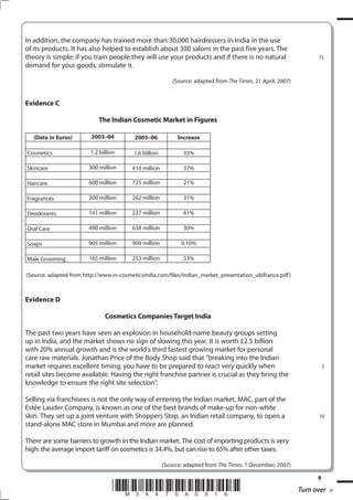 In addition, the company has trained more than 30,000 hairdressers in India in the use
of its products. It has also helped to establish about 300 salons in the past five years. The
theory is simple: if you train people they will use your products and if there is no natural                        15
demand for your goods, stimulate it.

                                                           (Source: adapted from The Times, 21 April, 2007)


Evidence C

                            The Indian Cosmetic Market in Figures

   (Data in Euros)       003–0          00–06            Increase

Cosmetics                1.2 billion     1.6 billion           33%

Skincare                300 million      410 million           37%

Haircare                600 million      725 million           21%

Fragrances              200 million      262 million           31%

Deodorants              141 million      227 million           61%

Oral Care               490 million      638 million           30%

Soaps                   905 million      909 million          0.10%

Male Grooming           165 million      253 million           53%

(Source: adapted from http://www.in-cosmeticsindia.com/files/indian_market_presentation_ubifrance.pdf )



Evidence D

                               Cosmetics Companies Target India

The past two years have seen an explosion in household-name beauty groups setting
up in India, and the market shows no sign of slowing this year. It is worth £2.5 billion
with 20% annual growth and is the world’s third fastest growing market for personal
care raw materials. Jonathan Price of the Body Shop said that “breaking into the Indian
market requires excellent timing; you have to be prepared to react very quickly when                                    5
retail sites become available. Having the right franchise partner is crucial as they bring the
knowledge to ensure the right site selection”.

Selling via franchisees is not the only way of entering the Indian market. MAC, part of the
Estée Lauder Company, is known as one of the best brands of make-up for non-white
skin. They set up a joint venture with Shoppers Stop, an Indian retail company, to open a                           10
stand-alone MAC store in Mumbai and more are planned.

There are some barriers to growth in the Indian market. The cost of importing products is very
high: the average import tariff on cosmetics is 34.4%, but can rise to 65% after other taxes.

                                                       (Source: adapted from The Times, 1 December, 2007)

                                                                                                                    9
                                  *M34470A016*                                                               Turn over
 