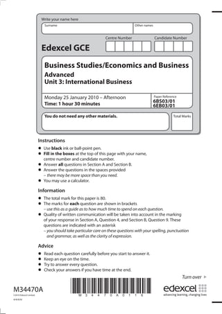Write your name here
                            Surname                                             Other names


                                                               Centre Number                  Candidate Number

                          Edexcel GCE
                            Business Studies/Economics and Business
                            Advanced
                            Unit 3: International Business

                            Monday 25 January 2010 – Afternoon                                Paper Reference
                                                                                              6BS03/01
                            Time: 1 hour 30 minutes                                           6EB03/01
                            You do not need any other materials.                                          Total Marks




                         Instructions
                         •	 Usein the boxesball-point pen. page with your name,
                                 black ink or
                         •	 centre number and candidate number.
                            Fill              at the top of this

                         •	 Answer thequestions in Section A and Section B.
                                    all
                         •	 – there may be more spacethe spacesneed.
                            Answer       questions in
                                                       than you
                                                                 provided

                         •	 You may use a calculator.
                         Information
                         • The total markeachthis paper is 80.shown in brackets
                                           for
                         • – usemarks forguide as to how much time to spend on each question.
                           The
                                 this as a
                                                question are

                         • of your response in Section A, Question 4, and Section B, Question 9. These
                           Quality of written communication will be taken into account in the marking

                            questions are indicated with an asterisk
                            – you should take particular care on these questions with your spelling, punctuation
                              and grammar, as well as the clarity of expression.

                         Advice
                         •	 Keep each questiontime. before you start to answer it.
                            Read               carefully
                         • Try to answer every question.
                                 an eye on the
                         • Check your answers if you have time at the end.
                         •
                                                                                                                Turn over

M34470A
©2010 Edexcel Limited.
                                           *M34470A0116*
4/4/4/4/
 