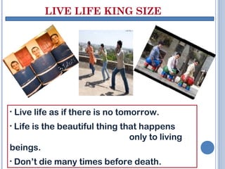 LIVE LIFE KING SIZE
• Live life as if there is no tomorrow.
• Life is the beautiful thing that happens
only to living
beings.
• Don’t die many times before death.
 