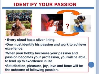 IDENTIFY YOUR PASSION
• Every cloud has a silver lining.
•One must identify his passion and work to achieve
excellence.
•When your hobby becomes your passion and
passion becomes your profession, you will be able
to lead up to excellence in life.
•Satisfaction, pleasure, joy, love and fame will be
the outcome of following passion.
?
 