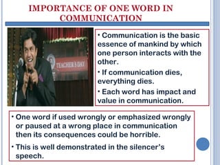 IMPORTANCE OF ONE WORD IN
COMMUNICATION
• Communication is the basic
essence of mankind by which
one person interacts with the
other.
• If communication dies,
everything dies.
• Each word has impact and
value in communication.
• One word if used wrongly or emphasized wrongly
or paused at a wrong place in communication
then its consequences could be horrible.
• This is well demonstrated in the silencer’s
speech.
 