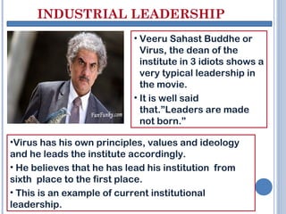 INDUSTRIAL LEADERSHIP
• Veeru Sahast Buddhe or
Virus, the dean of the
institute in 3 idiots shows a
very typical leadership in
the movie.
• It is well said
that.”Leaders are made
not born.”
•Virus has his own principles, values and ideology
and he leads the institute accordingly.
• He believes that he has lead his institution from
sixth place to the first place.
• This is an example of current institutional
leadership.
 