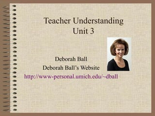 Teacher Understanding Unit 3 Deborah Ball Deborah Ball’s Website http://www-personal.umich.edu/~dball 