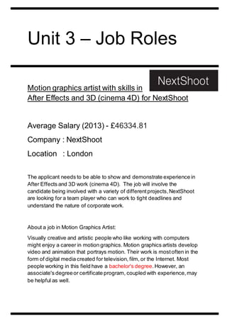 Unit 3 – Job Roles 
Motion graphics artist with skills in 
After Effects and 3D (cinema 4D) for NextShoot 
Average Salary (2013) - £46334.81 
Company : NextShoot 
Location : London 
The applicant needs to be able to show and demonstrate experience in 
After Effects and 3D work (cinema 4D). The job will involve the 
candidate being involved with a variety of different projects, NextShoot 
are looking for a team player who can work to tight deadlines and 
understand the nature of corporate work. 
About a job in Motion Graphics Artist: 
Visually creative and artistic people who like working with computers 
might enjoy a career in motion graphics. Motion graphics artists develop 
video and animation that portrays motion. Their work is most often in the 
form of digital media created for television, film, or the Internet. Most 
people working in this field have a bachelor's degree. However, an 
associate's degree or certificate program, coupled with experience, may 
be helpful as well. 
 