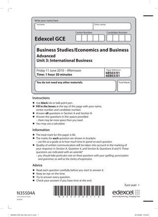 Write your name here
                                   Surname                                             Other names


                                                                      Centre Number                  Candidate Number

                                 Edexcel GCE
                                   Business Studies/Economics and Business
                                   Advanced
                                   Unit 3: International Business

                                   Friday 11 June 2010 – Afternoon                                   Paper Reference
                                                                                                     6BS03/01
                                   Time: 1 hour 30 minutes                                           6EB03/01
                                   You do not need any other materials.                                          Total Marks




                                Instructions
                                •	 Usein the boxesball-point pen. page with your name,
                                        black ink or
                                •	 centre number and candidate number.
                                   Fill              at the top of this

                                •	 Answer thequestions in Section A and Section B.
                                           all
                                •	 Answermay be more spacethe spacesneed.
                                   – there
                                                questions in
                                                              than you
                                                                        provided

                                •	 You may use a calculator.

                                Information
                                • The total markeachthis paper is 80.shown in brackets
                                                  for
                                • – usemarks forguide as to how much time to spend on each question.
                                  The
                                        this as a
                                                       question are

                                • your response in Section A, Question 4,be taken into account in the and 9. These
                                  Quality of written communication will
                                                                          and Section B, Questions 8
                                                                                                      marking of

                                   questions are indicated with an asterisk*
                                   – you should take particular care on these questions with your spelling, punctuation
                                     and grammar, as well as the clarity of expression.

                                Advice
                                •	 Keep each questiontime. before you start to answer it.
                                   Read               carefully
                                • Try toan eye on the question.
                                • Checkanswer every if you have time at the end.
                                • your answers
                                                                                                                       Turn over

       N35504A
       ©2010 Edexcel Limited.
                                                  *N35504A0116*
       4/4/4/4/




N35504A_GCE_Bus_Stud_Unit_3_June1 1                                                                                            22/10/2009 10:24:55
 
