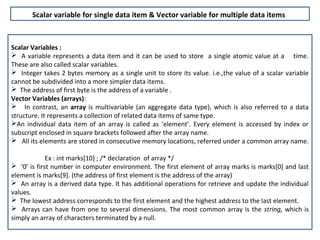 Scalar variable for single data item & Vector variable for multiple data items



Scalar Variables :
 A variable represents a data item and it can be used to store a single atomic value at a time.
These are also called scalar variables.
 Integer takes 2 bytes memory as a single unit to store its value. i.e.,the value of a scalar variable
cannot be subdivided into a more simpler data items.
 The address of first byte is the address of a variable .
Vector Variables (arrays):
 In contrast, an array is multivariable (an aggregate data type), which is also referred to a data
structure. It represents a collection of related data items of same type.
An individual data item of an array is called as ‘element’. Every element is accessed by index or
subscript enclosed in square brackets followed after the array name.
 All its elements are stored in consecutive memory locations, referred under a common array name.

             Ex : int marks[10] ; /* declaration of array */
 ‘0’ is first number in computer environment. The first element of array marks is marks[0] and last
element is marks[9]. (the address of first element is the address of the array)
 An array is a derived data type. It has additional operations for retrieve and update the individual
values.
 The lowest address corresponds to the first element and the highest address to the last element.
 Arrays can have from one to several dimensions. The most common array is the string, which is
simply an array of characters terminated by a null.
 