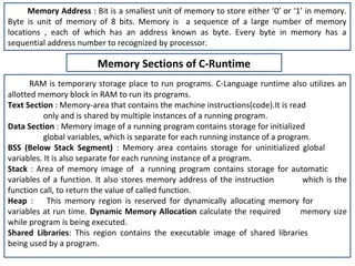 Memory Address : Bit is a smallest unit of memory to store either ‘0’ or ‘1’ in memory.
Byte is unit of memory of 8 bits. Memory is a sequence of a large number of memory
locations , each of which has an address known as byte. Every byte in memory has a
sequential address number to recognized by processor.

                         Memory Sections of C-Runtime
       RAM is temporary storage place to run programs. C-Language runtime also utilizes an
allotted memory block in RAM to run its programs.
Text Section : Memory-area that contains the machine instructions(code).It is read
           only and is shared by multiple instances of a running program.
Data Section : Memory image of a running program contains storage for initialized
           global variables, which is separate for each running instance of a program.
BSS (Below Stack Segment) : Memory area contains storage for uninitialized global
variables. It is also separate for each running instance of a program.
Stack : Area of memory image of a running program contains storage for automatic
variables of a function. It also stores memory address of the instruction           which is the
function call, to return the value of called function.
Heap :      This memory region is reserved for dynamically allocating memory for
variables at run time. Dynamic Memory Allocation calculate the required             memory size
while program is being executed.
Shared Libraries: This region contains the executable image of shared libraries
being used by a program.
 