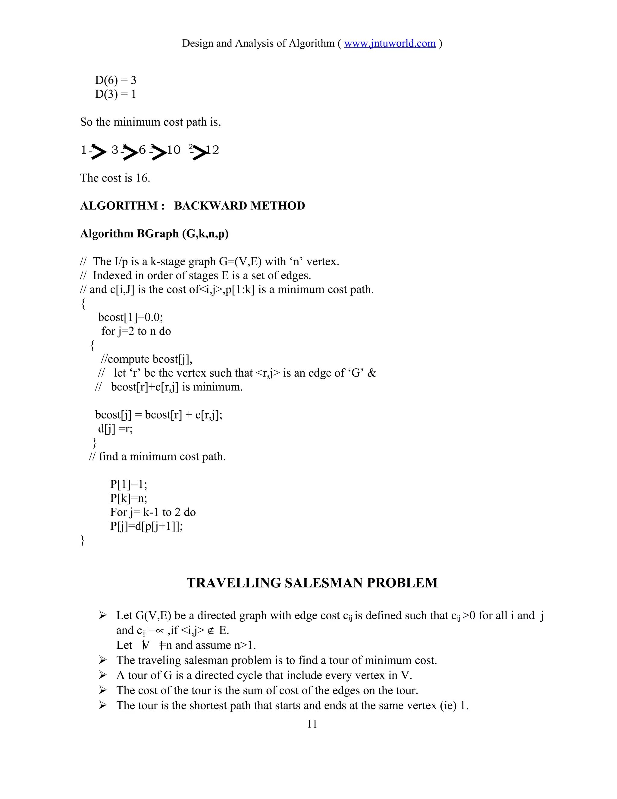 Design and Analysis of Algorithm ( www.jntuworld.com )
D(6) = 3
D(3) = 1
So the minimum cost path is,
1 7
3 2
6 5
10 2
12
The cost is 16.
ALGORITHM : BACKWARD METHOD
Algorithm BGraph (G,k,n,p)
// The I/p is a k-stage graph G=(V,E) with ‘n’ vertex.
// Indexed in order of stages E is a set of edges.
// and c[i,J] is the cost of<i,j>,p[1:k] is a minimum cost path.
{
bcost[1]=0.0;
for j=2 to n do
{
//compute bcost[j],
// let ‘r’ be the vertex such that <r,j> is an edge of ‘G’ &
// bcost[r]+c[r,j] is minimum.
bcost[j] = bcost[r] + c[r,j];
d[j] =r;
}
// find a minimum cost path.
P[1]=1;
P[k]=n;
For j= k-1 to 2 do
P[j]=d[p[j+1]];
}
TRAVELLING SALESMAN PROBLEM
 Let G(V,E) be a directed graph with edge cost cij is defined such that cij >0 for all i and j
and cij =∝ ,if <i,j> ∉ E.
Let V =n and assume n>1.
 The traveling salesman problem is to find a tour of minimum cost.
 A tour of G is a directed cycle that include every vertex in V.
 The cost of the tour is the sum of cost of the edges on the tour.
 The tour is the shortest path that starts and ends at the same vertex (ie) 1.
11
 