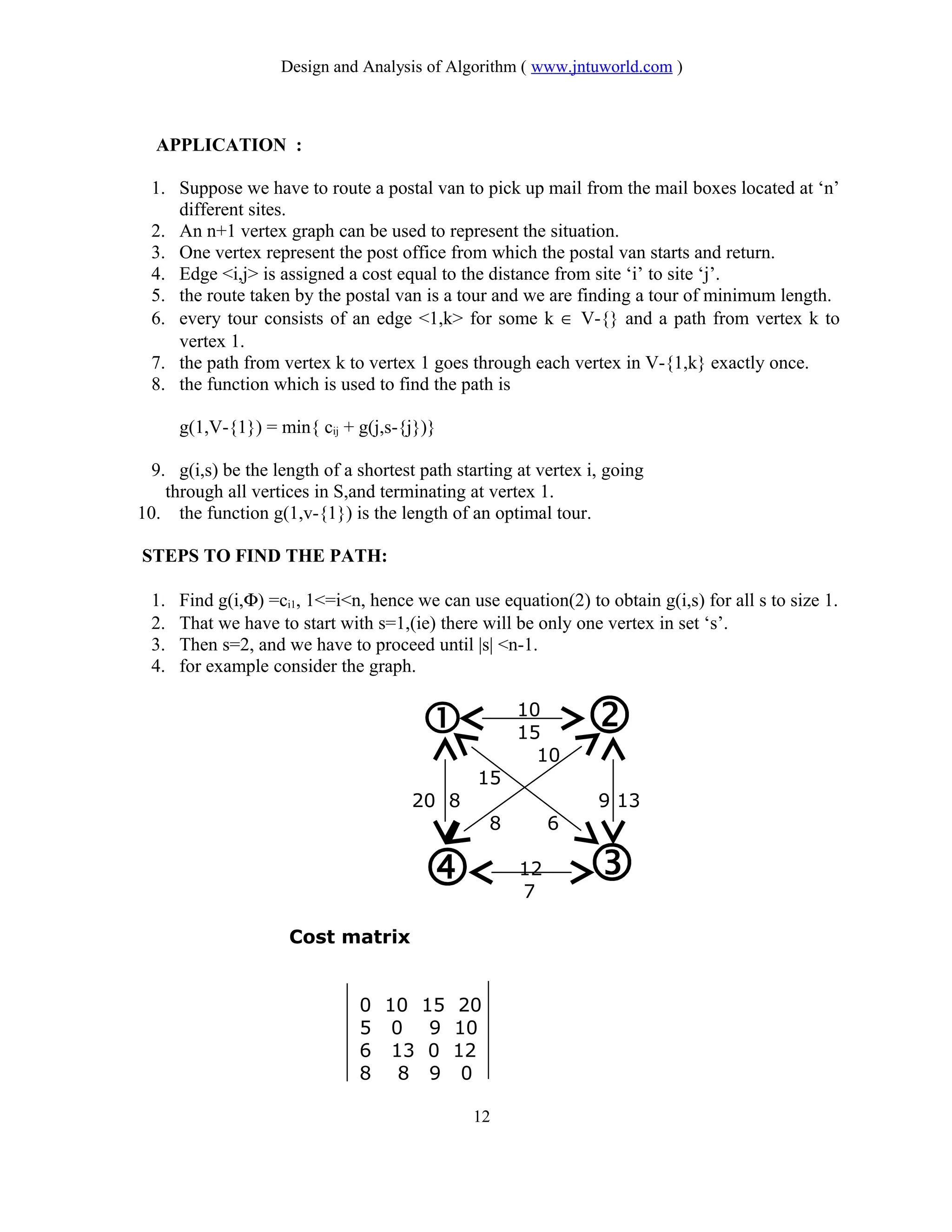 Design and Analysis of Algorithm ( www.jntuworld.com )
APPLICATION :
1. Suppose we have to route a postal van to pick up mail from the mail boxes located at ‘n’
different sites.
2. An n+1 vertex graph can be used to represent the situation.
3. One vertex represent the post office from which the postal van starts and return.
4. Edge <i,j> is assigned a cost equal to the distance from site ‘i’ to site ‘j’.
5. the route taken by the postal van is a tour and we are finding a tour of minimum length.
6. every tour consists of an edge <1,k> for some k ∈ V-{} and a path from vertex k to
vertex 1.
7. the path from vertex k to vertex 1 goes through each vertex in V-{1,k} exactly once.
8. the function which is used to find the path is
g(1,V-{1}) = min{ cij + g(j,s-{j})}
9. g(i,s) be the length of a shortest path starting at vertex i, going
through all vertices in S,and terminating at vertex 1.
10. the function g(1,v-{1}) is the length of an optimal tour.
STEPS TO FIND THE PATH:
1. Find g(i,Φ) =ci1, 1<=i<n, hence we can use equation(2) to obtain g(i,s) for all s to size 1.
2. That we have to start with s=1,(ie) there will be only one vertex in set ‘s’.
3. Then s=2, and we have to proceed until |s| <n-1.
4. for example consider the graph.
10
15
10
15
20 8 9 13
8 6
12
7
Cost matrix
0 10 15 20
5 0 9 10
6 13 0 12
8 8 9 0
12
 