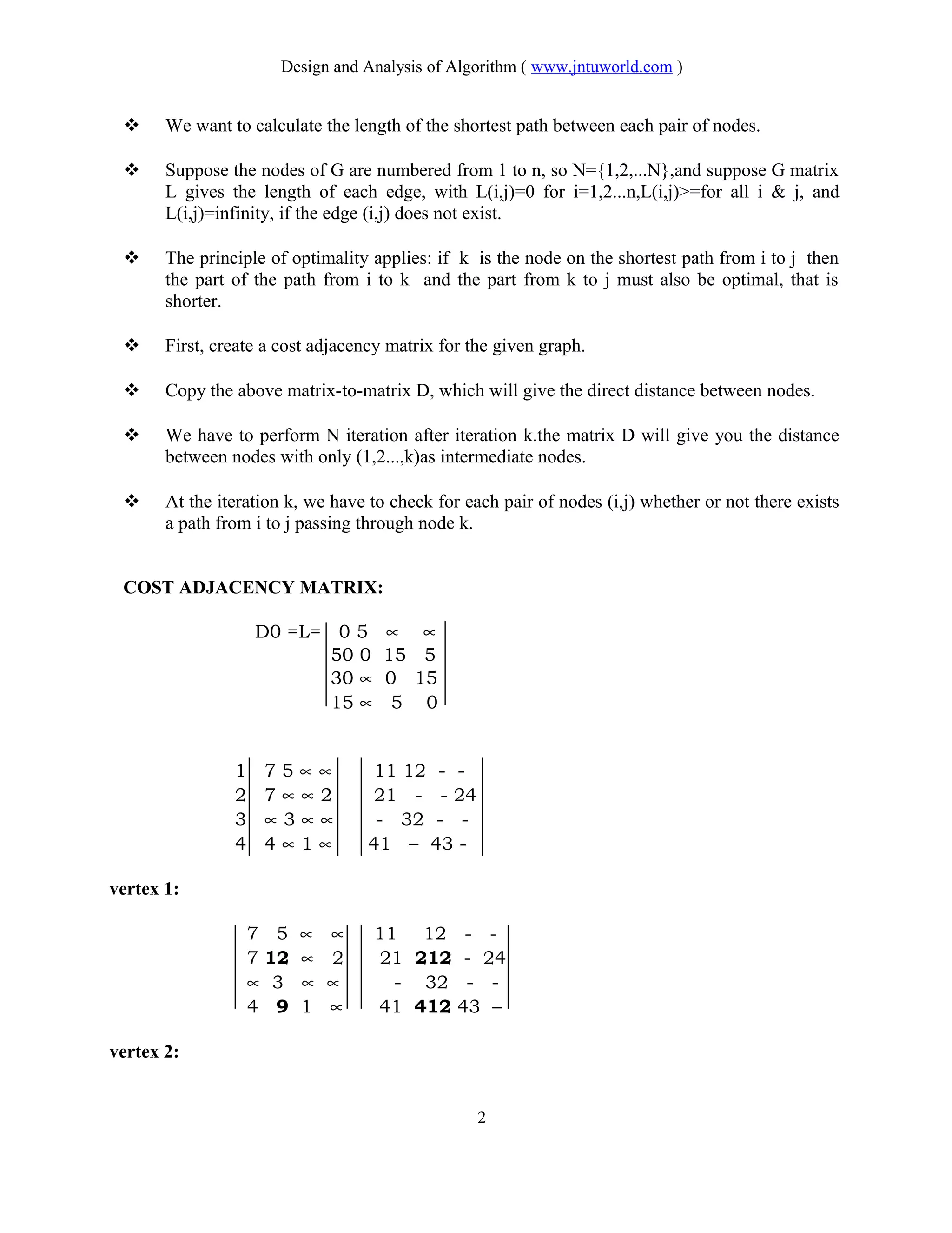 Design and Analysis of Algorithm ( www.jntuworld.com )
 We want to calculate the length of the shortest path between each pair of nodes.
 Suppose the nodes of G are numbered from 1 to n, so N={1,2,...N},and suppose G matrix
L gives the length of each edge, with L(i,j)=0 for i=1,2...n,L(i,j)>=for all i & j, and
L(i,j)=infinity, if the edge (i,j) does not exist.
 The principle of optimality applies: if k is the node on the shortest path from i to j then
the part of the path from i to k and the part from k to j must also be optimal, that is
shorter.
 First, create a cost adjacency matrix for the given graph.
 Copy the above matrix-to-matrix D, which will give the direct distance between nodes.
 We have to perform N iteration after iteration k.the matrix D will give you the distance
between nodes with only (1,2...,k)as intermediate nodes.
 At the iteration k, we have to check for each pair of nodes (i,j) whether or not there exists
a path from i to j passing through node k.
COST ADJACENCY MATRIX:
D0 =L= 0 5 ∝ ∝
50 0 15 5
30 ∝ 0 15
15 ∝ 5 0
1 7 5 ∝ ∝ 11 12 - -
2 7 ∝ ∝ 2 21 - - 24
3 ∝ 3 ∝ ∝ - 32 - -
4 4 ∝ 1 ∝ 41 – 43 -
vertex 1:
7 5 ∝ ∝ 11 12 - -
7 12 ∝ 2 21 212 - 24
∝ 3 ∝ ∝ - 32 - -
4 9 1 ∝ 41 412 43 –
vertex 2:
2
 